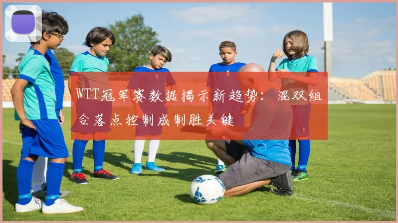 WTT冠军赛数据揭示新趋势：混双组合落点控制成制胜关键 - 500彩票网推荐