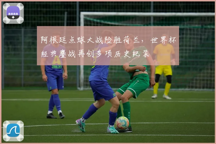 阿根廷点球大战险胜荷兰,世界杯经典鏖战再创多项历史纪录 - 500彩票网推荐