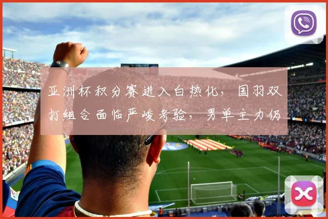 亚洲杯积分赛进入白热化,国羽双打组合面临严峻考验,男单主力仍握主动权 - 500彩票网推荐