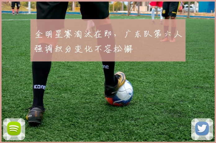 全明星赛淘汰在即，广东队第六人强调积分变化不容松懈 - 500彩票网资讯