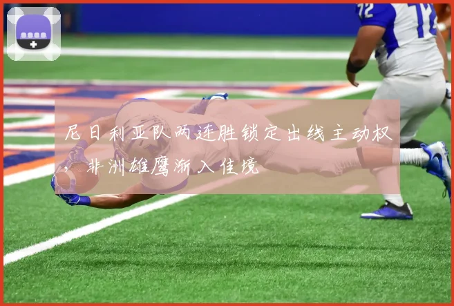 尼日利亚队两连胜锁定出线主动权，非洲雄鹰渐入佳境 - 500彩票网推荐