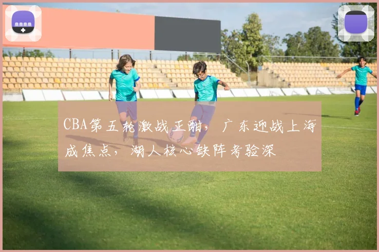 CBA第五轮激战正酣，广东迎战上海成焦点，湖人核心缺阵考验深 - 500彩票网推荐
