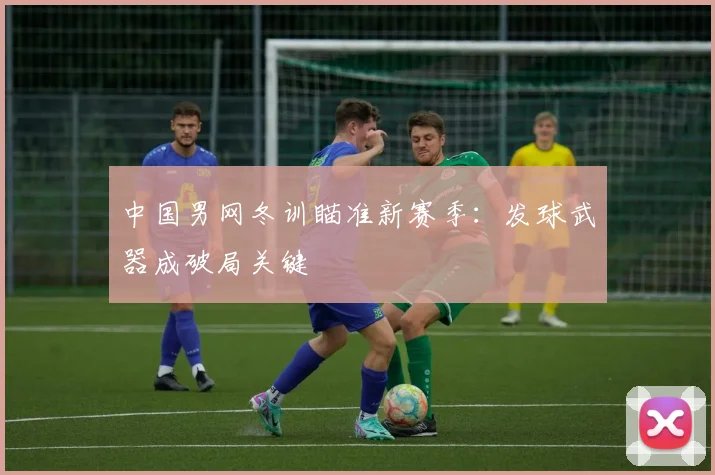 中国男网冬训瞄准新赛季：发球武器成破局关键 - 500彩票网推荐