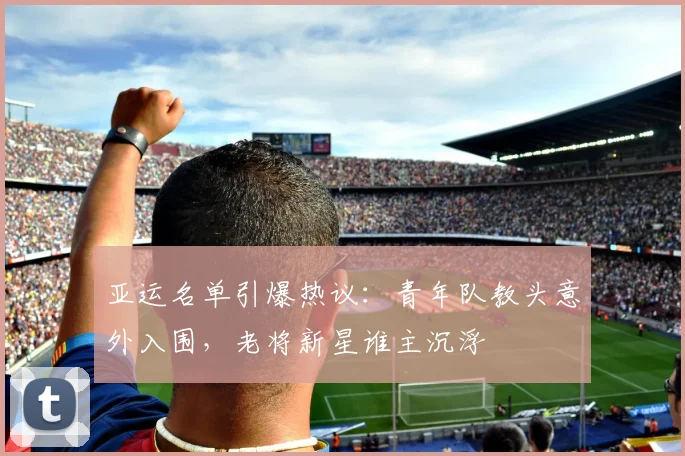 亚运名单引爆热议：青年队教头意外入围，老将新星谁主沉浮 - 500彩票网推荐