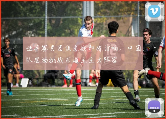 世乒赛男团焦点战即将打响，中国队客场挑战东道主主力阵容 - 500彩票网推荐