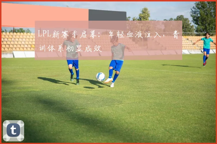 LPL新赛季启幕：年轻血液注入，青训体系初显成效 - 500彩票网推荐