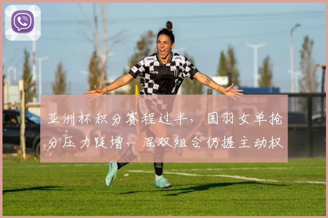 亚洲杯积分赛程过半，国羽女单抢分压力陡增，混双组合仍握主动权 - 500彩票网推荐