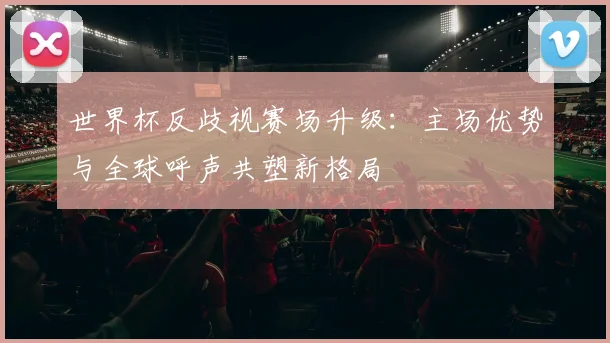 世界杯反歧视赛场升级：主场优势与全球呼声共塑新格局 - 500彩票网推荐