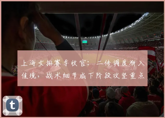 上海女排赛季收官：二传调度渐入佳境，战术细节成下阶段攻坚重点 - 500彩票网推荐