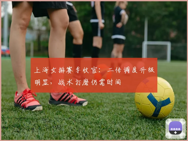 上海女排赛季收官：二传调度升级明显，战术打磨仍需时间 - 500彩票网推荐