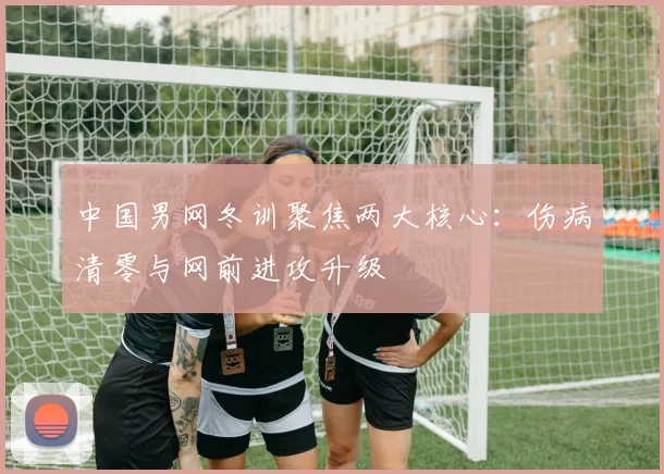 中国男网冬训聚焦两大核心：伤病清零与网前进攻升级 - 500彩票网图集