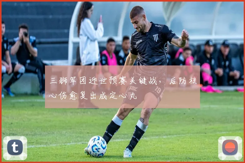 三狮军团迎世预赛关键战，后防核心伤愈复出成定心丸 - 500彩票网推荐