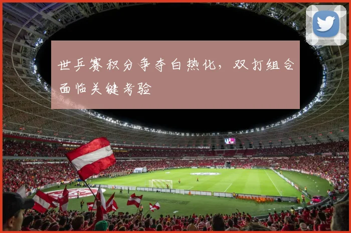 世乒赛积分争夺白热化，双打组合面临关键考验 - 500彩票网推荐